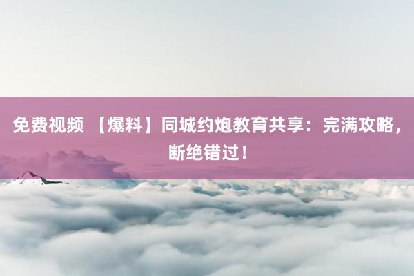 免费视频 【爆料】同城约炮教育共享：完满攻略，断绝错过！