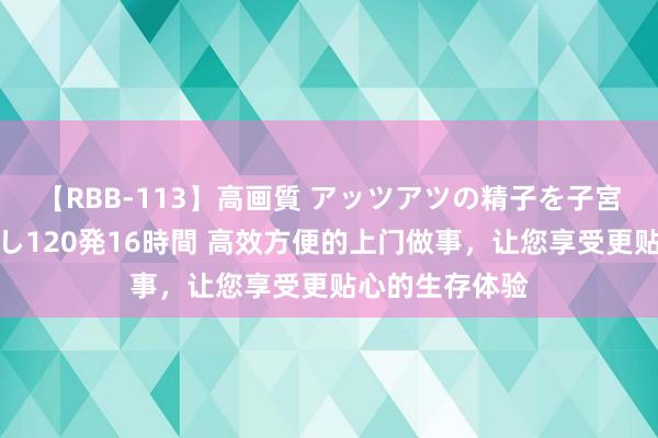 【RBB-113】高画質 アッツアツの精子を子宮に孕ませ中出し120発16時間 高效方便的上门做事，让您享受更贴心的生存体验