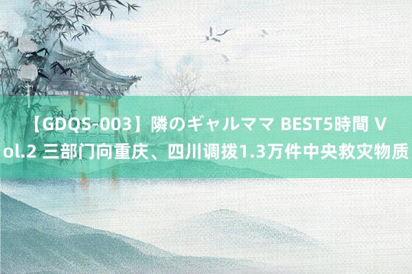 【GDQS-003】隣のギャルママ BEST5時間 Vol.2 三部门向重庆、四川调拨1.3万件中央救灾物质