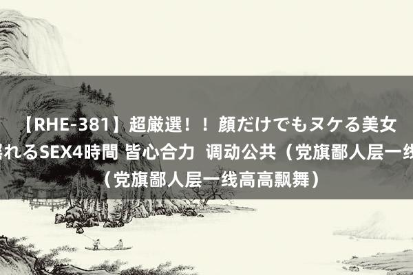 【RHE-381】超厳選！！顔だけでもヌケる美女の巨乳が揺れるSEX4時間 皆心合力  调动公共（党旗鄙人层一线高高飘舞）