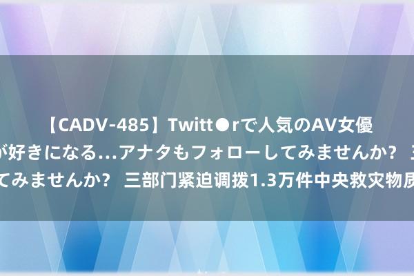 【CADV-485】Twitt●rで人気のAV女優 SNSでますますAV女優が好きになる…アナタもフォローしてみませんか？ 三部门紧迫调拨1.3万件中央救灾物质营救川渝