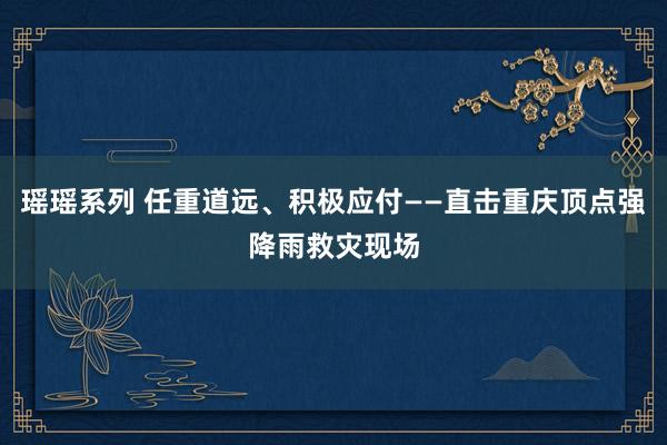 瑶瑶系列 任重道远、积极应付——直击重庆顶点强降雨救灾现场