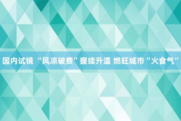 国内试镜 “风凉破费”握续升温 燃旺城市“火食气”