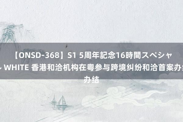 【ONSD-368】S1 5周年記念16時間スペシャル WHITE 香港和洽机构在粤参与跨境纠纷和洽首案办结