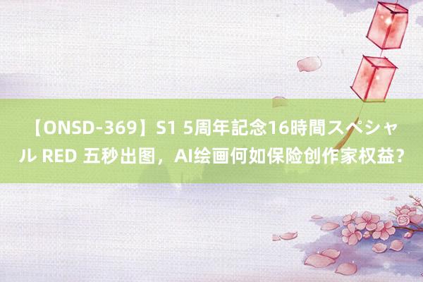 【ONSD-369】S1 5周年記念16時間スペシャル RED 五秒出图，AI绘画何如保险创作家权益？