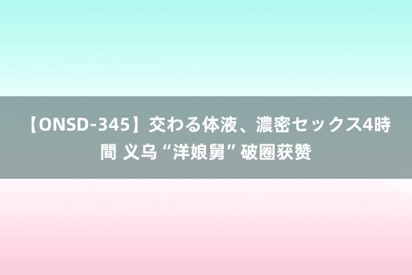 【ONSD-345】交わる体液、濃密セックス4時間 义乌“洋娘舅”破圈获赞