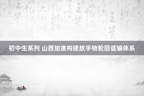 初中生系列 山西加速构建放手物轮回诓骗体系