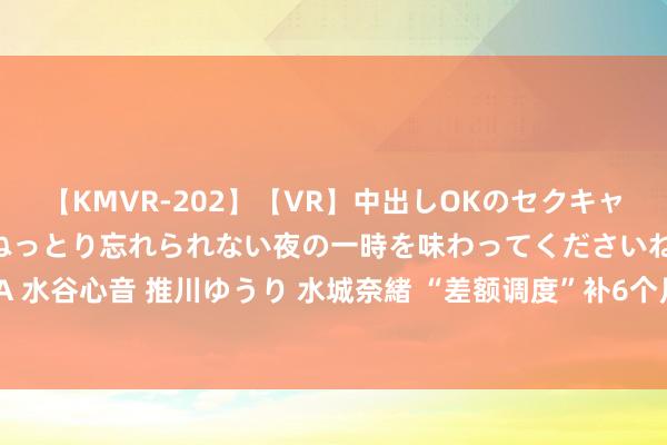 【KMVR-202】【VR】中出しOKのセクキャバにようこそ◆～濃密ねっとり忘れられない夜の一時を味わってくださいね◆～ 波多野結衣 AIKA 水谷心音 推川ゆうり 水城奈緒 “差额调度”补6个月，1953年和1943年的企退东说念主员能补发若干？