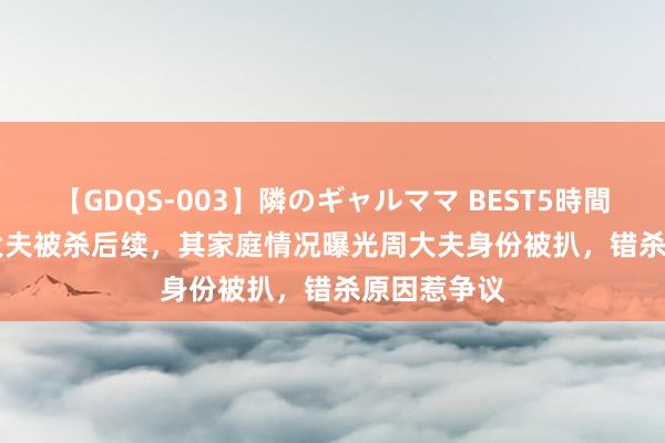 【GDQS-003】隣のギャルママ BEST5時間 Vol.2 李大夫被杀后续，其家庭情况曝光周大夫身份被扒，错杀原因惹争议