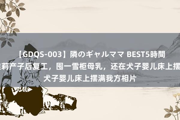 【GDQS-003】隣のギャルママ BEST5時間 Vol.2 黄雅莉产子后复工，囤一雪柜母乳，还在犬子婴儿床上摆满我方相片