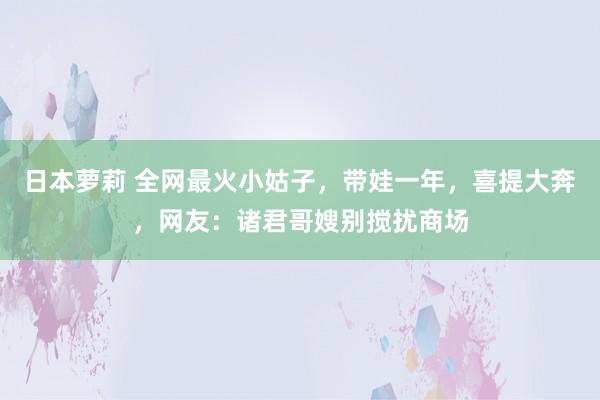 日本萝莉 全网最火小姑子，带娃一年，喜提大奔，网友：诸君哥嫂别搅扰商场