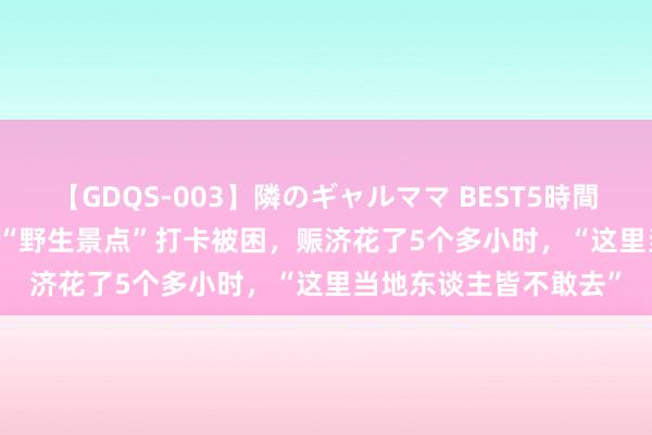 【GDQS-003】隣のギャルママ BEST5時間 Vol.2 驴友背地参加“野生景点”打卡被困，赈济花了5个多小时，“这里当地东谈主皆不敢去”