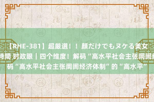 【RHE-381】超厳選！！顔だけでもヌケる美女の巨乳が揺れるSEX4時間 时政眼｜四个维度！解码“高水平社会主张阛阓经济体制”的“高水平”