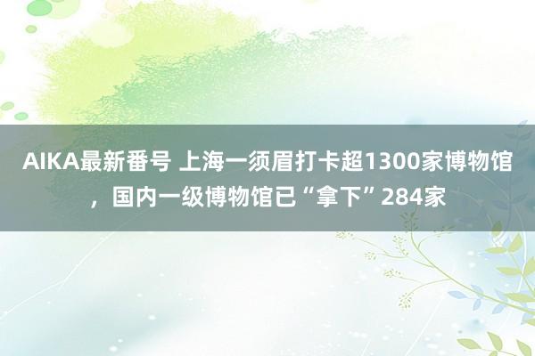 AIKA最新番号 上海一须眉打卡超1300家博物馆，国内一级博物馆已“拿下”284家