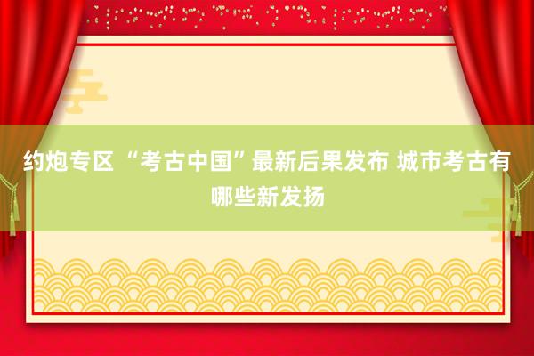 约炮专区 “考古中国”最新后果发布 城市考古有哪些新发扬