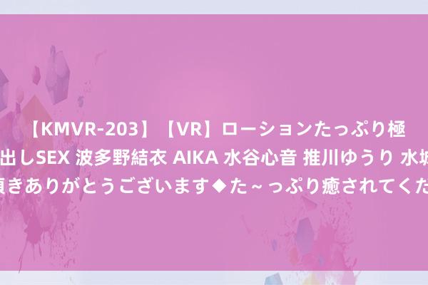 【KMVR-203】【VR】ローションたっぷり極上5人ソープ嬢と中出しSEX 波多野結衣 AIKA 水谷心音 推川ゆうり 水城奈緒 ～本日は御指名頂きありがとうございます◆た～っぷり癒されてくださいね◆～ 川乡小妹儿：小妹儿和小二娃透彻松手了？直言不可能再和好，<a href=