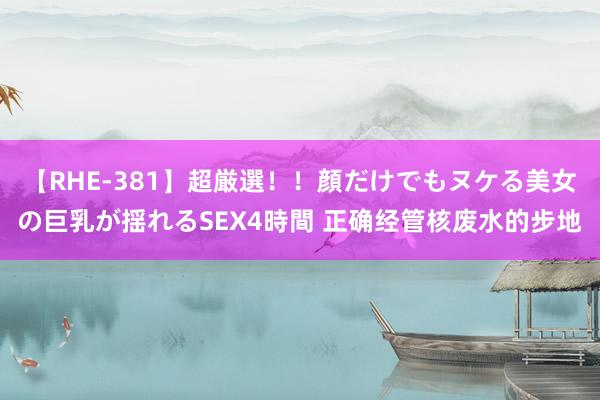 【RHE-381】超厳選！！顔だけでもヌケる美女の巨乳が揺れるSEX4時間 正确经管核废水的步地