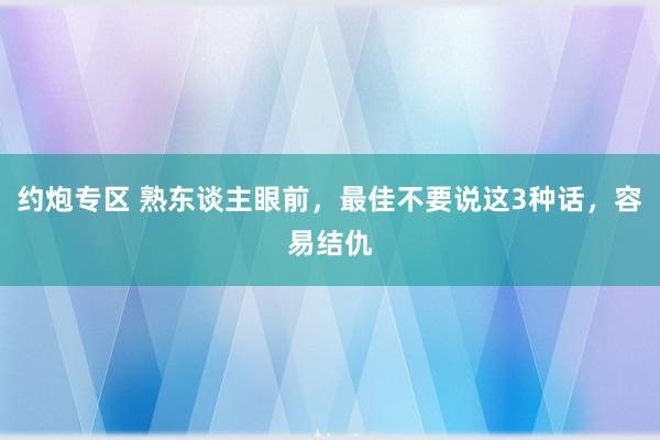 约炮专区 熟东谈主眼前，最佳不要说这3种话，容易结仇