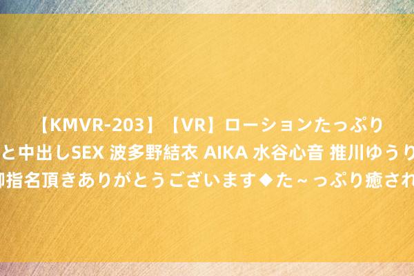 【KMVR-203】【VR】ローションたっぷり極上5人ソープ嬢と中出しSEX 波多野結衣 AIKA 水谷心音 推川ゆうり 水城奈緒 ～本日は御指名頂きありがとうございます◆た～っぷり癒されてくださいね◆～ 好意思媒戏弄：有东说念主问过布朗尼他是否念念参预NBA吗？??