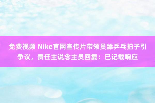 免费视频 Nike官网宣传片带领员舔乒乓拍子引争议，责任主说念主员回复：已记载响应