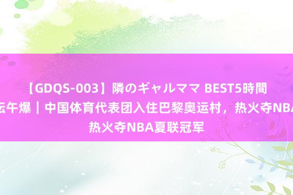 【GDQS-003】隣のギャルママ BEST5時間 Vol.2 体坛午爆｜中国体育代表团入住巴黎奥运村，热火夺NBA夏联冠军