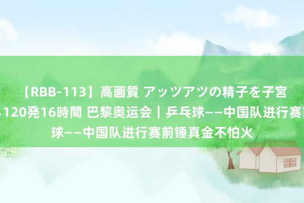 【RBB-113】高画質 アッツアツの精子を子宮に孕ませ中出し120発16時間 巴黎奥运会｜乒乓球——中国队进行赛前锤真金不怕火