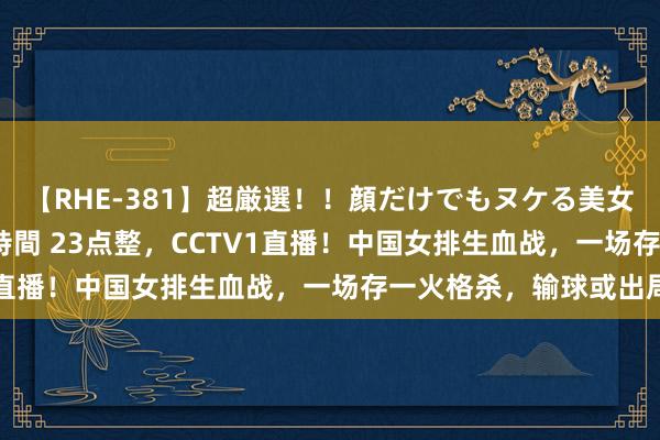 【RHE-381】超厳選！！顔だけでもヌケる美女の巨乳が揺れるSEX4時間 23点整，CCTV1直播！中国女排生血战，一场存一火格杀，输球或出局