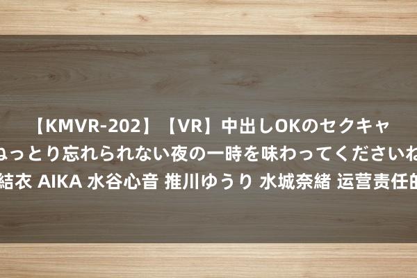 【KMVR-202】【VR】中出しOKのセクキャバにようこそ◆～濃密ねっとり忘れられない夜の一時を味わってくださいね◆～ 波多野結衣 AIKA 水谷心音 推川ゆうり 水城奈緒 运营责任的深度领悟：揭示背后的深沉与内容