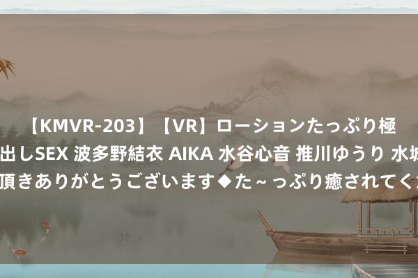 【KMVR-203】【VR】ローションたっぷり極上5人ソープ嬢と中出しSEX 波多野結衣 AIKA 水谷心音 推川ゆうり 水城奈緒 ～本日は御指名頂きありがとうございます◆た～っぷり癒されてくださいね◆～ 京东001号职工退休：刘强东完竣高兴，16年坚守换来金色晚年