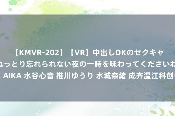 【KMVR-202】【VR】中出しOKのセクキャバにようこそ◆～濃密ねっとり忘れられない夜の一時を味わってくださいね◆～ 波多野結衣 AIKA 水谷心音 推川ゆうり 水城奈緒 成齐温江科创中学来啦，大成齐再添家门口的勤学校！