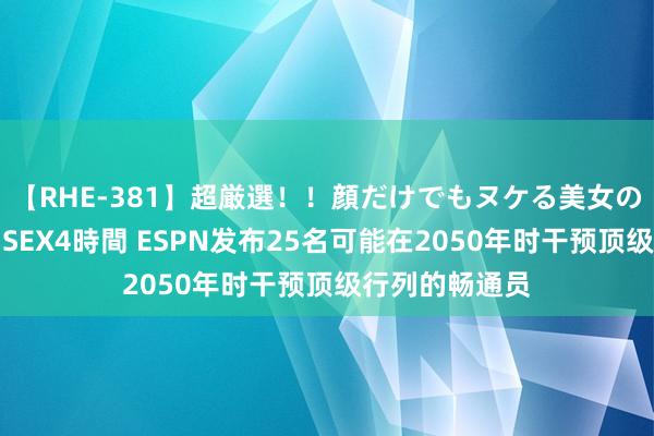 【RHE-381】超厳選！！顔だけでもヌケる美女の巨乳が揺れるSEX4時間 ESPN发布25名可能在2050年时干预顶级行列的畅通员