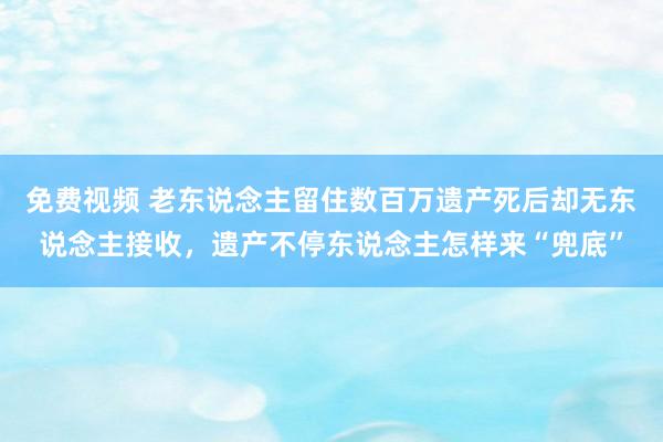 免费视频 老东说念主留住数百万遗产死后却无东说念主接收，遗产不停东说念主怎样来“兜底”