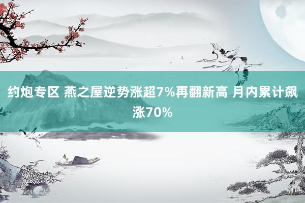 约炮专区 燕之屋逆势涨超7%再翻新高 月内累计飙涨70%