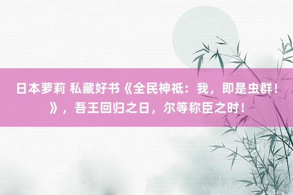 日本萝莉 私藏好书《全民神祗：我，即是虫群！》，吾王回归之日，尔等称臣之时！