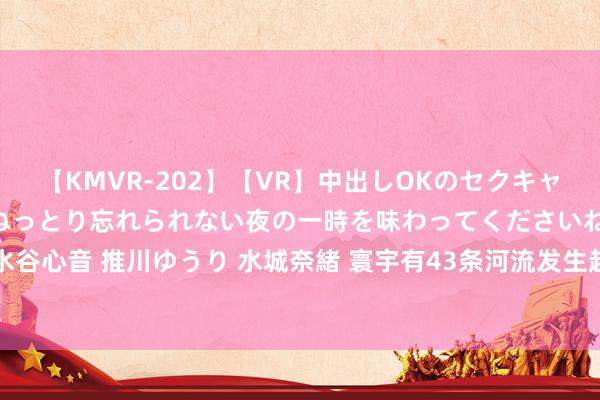 【KMVR-202】【VR】中出しOKのセクキャバにようこそ◆～濃密ねっとり忘れられない夜の一時を味わってくださいね◆～ 波多野結衣 AIKA 水谷心音 推川ゆうり 水城奈緒 寰宇有43条河流发生超警以上激流 水利部部署台风暴雨激流注目责任