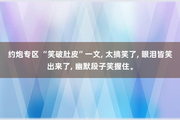 约炮专区 “笑破肚皮”一文， 太搞笑了， 眼泪皆笑出来了， 幽默段子笑握住<a href=