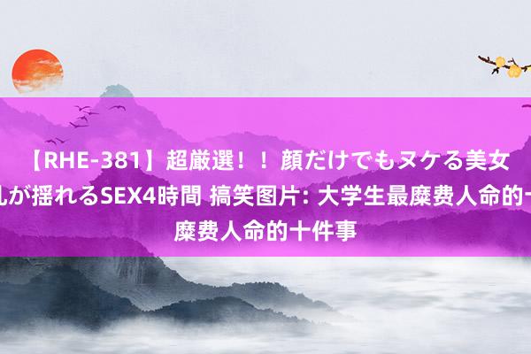 【RHE-381】超厳選！！顔だけでもヌケる美女の巨乳が揺れるSEX4時間 搞笑图片: 大学生最糜费人命的十件事