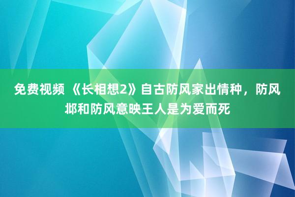 免费视频 《长相想2》自古防风家出情种，防风邶和防风意映王人是为爱而死