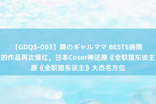 【GDQS-003】隣のギャルママ BEST5時間 Vol.2 五年前的作品再次爆红，日本Coser神还原《全职猎东谈主》大杰名方位