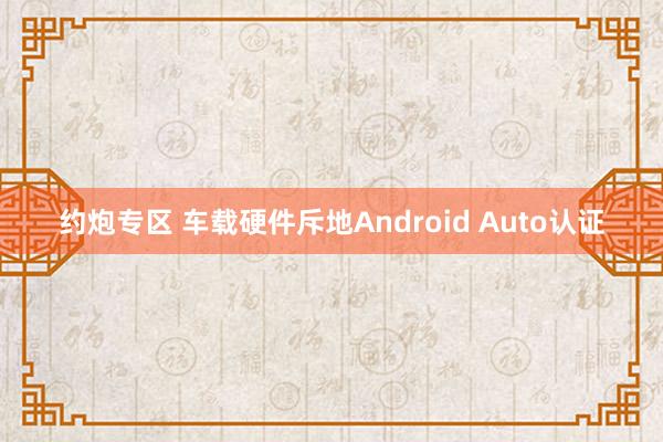 约炮专区 车载硬件斥地Android Auto认证