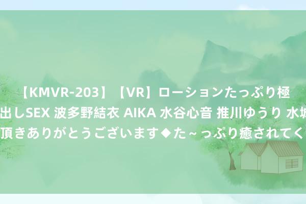 【KMVR-203】【VR】ローションたっぷり極上5人ソープ嬢と中出しSEX 波多野結衣 AIKA 水谷心音 推川ゆうり 水城奈緒 ～本日は御指名頂きありがとうございます◆た～っぷり癒されてくださいね◆～ 《神印王座》护妻狂魔龙哥登场， 蛇四谢幕， 配头合击燃爆117集