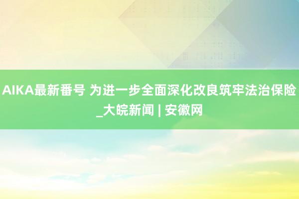 AIKA最新番号 为进一步全面深化改良筑牢法治保险_大皖新闻 | 安徽网