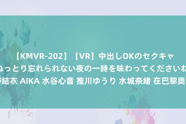 【KMVR-202】【VR】中出しOKのセクキャバにようこそ◆～濃密ねっとり忘れられない夜の一時を味わってくださいね◆～ 波多野結衣 AIKA 水谷心音 推川ゆうり 水城奈緒 在巴黎奥运会碰见冰墩墩_大皖新闻 | 安徽网