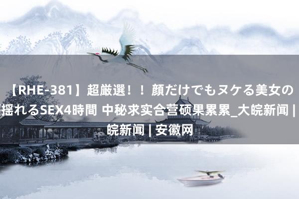 【RHE-381】超厳選！！顔だけでもヌケる美女の巨乳が揺れるSEX4時間 中秘求实合营硕果累累_大皖新闻 | 安徽网