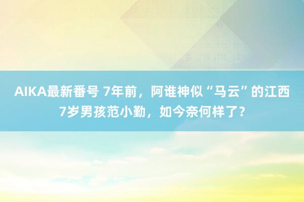 AIKA最新番号 7年前，阿谁神似“马云”的江西7岁男孩范小勤，如今奈何样了？