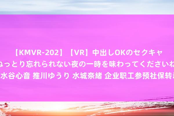 【KMVR-202】【VR】中出しOKのセクキャバにようこそ◆～濃密ねっとり忘れられない夜の一時を味わってくださいね◆～ 波多野結衣 AIKA 水谷心音 推川ゆうり 水城奈緒 企业职工参预社保转动成为纯真劳动，改日退休待业金是否受影响？