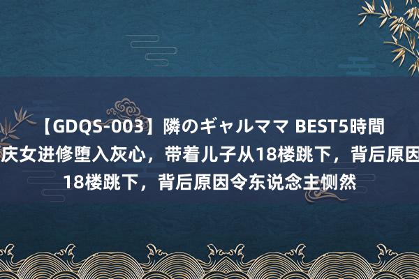 【GDQS-003】隣のギャルママ BEST5時間 Vol.2 案例：重庆女进修堕入灰心，带着儿子从18楼跳下，背后原因令东说念主恻然