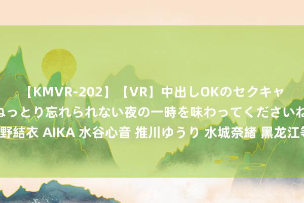 【KMVR-202】【VR】中出しOKのセクキャバにようこそ◆～濃密ねっとり忘れられない夜の一時を味わってくださいね◆～ 波多野結衣 AIKA 水谷心音 推川ゆうり 水城奈緒 黑龙江等保测评2.0和3.0的辩别在那处？