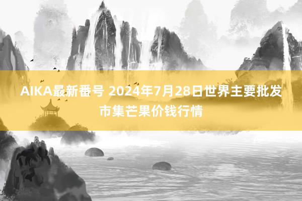 AIKA最新番号 2024年7月28日世界主要批发市集芒果价钱行情