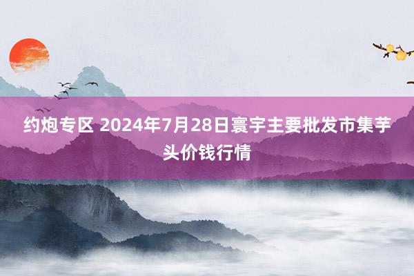 约炮专区 2024年7月28日寰宇主要批发市集芋头价钱行情